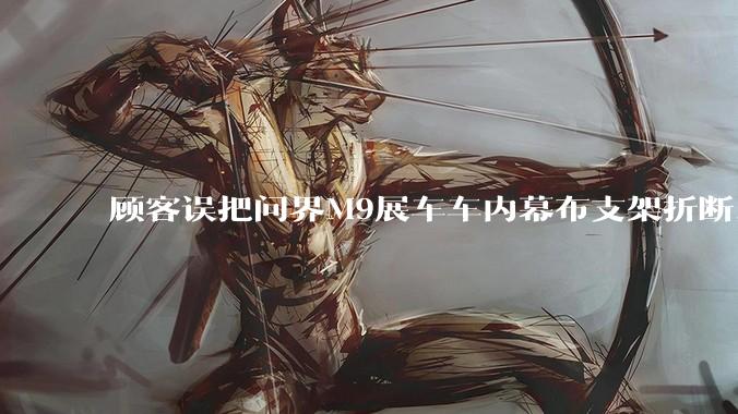 顾客误把问界M9展车车内幕布支架折断，被要求赔偿7000-10000元，你怎么看？