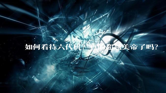 如何看待六代机？真的超越美帝了吗？