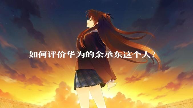 如何评价华为的余承东这个人？